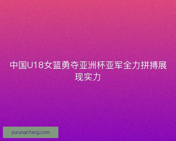 中国U18女篮勇夺亚洲杯亚军全力拼搏展现实力