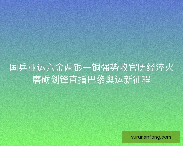 国乒亚运六金两银一铜强势收官历经淬火磨砺剑锋直指巴黎奥运新征程