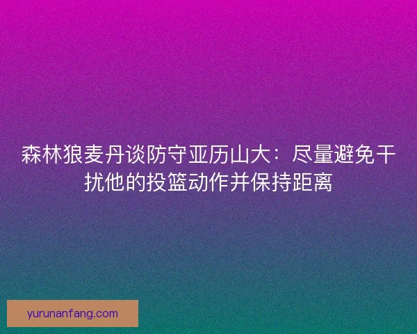 森林狼麦丹谈防守亚历山大：尽量避免干扰他的投篮动作并保持距离