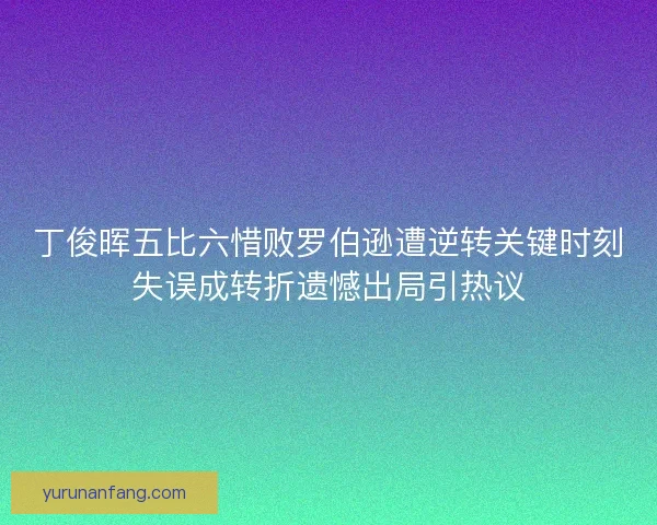 丁俊晖五比六惜败罗伯逊遭逆转关键时刻失误成转折遗憾出局引热议