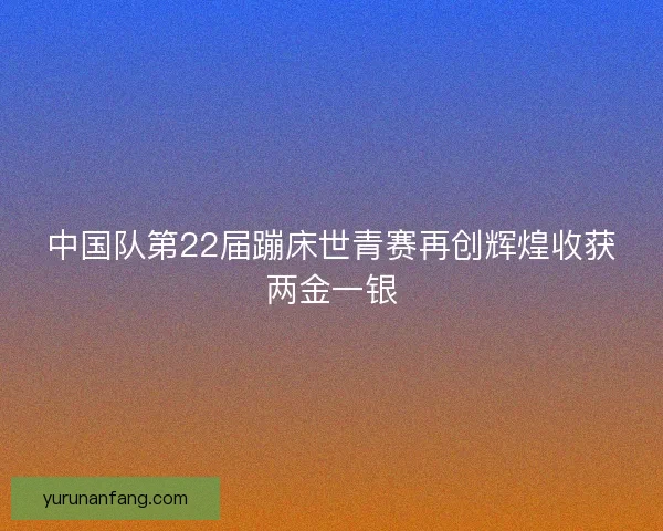 中国队第22届蹦床世青赛再创辉煌收获两金一银
