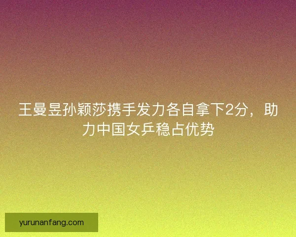 王曼昱孙颖莎携手发力各自拿下2分,助力中国女乒稳占优势 王曼昱孙颖莎携手发力各自拿下2分,助力中国女乒稳占优势