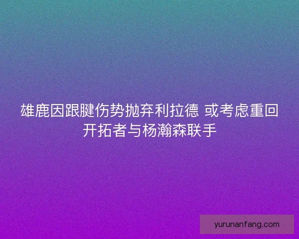 雄鹿因跟腱伤势抛弃利拉德 或考虑重回开拓者与杨瀚森联手 雄鹿因跟腱伤势抛弃利拉德 或考虑重回开拓者与杨瀚森联手