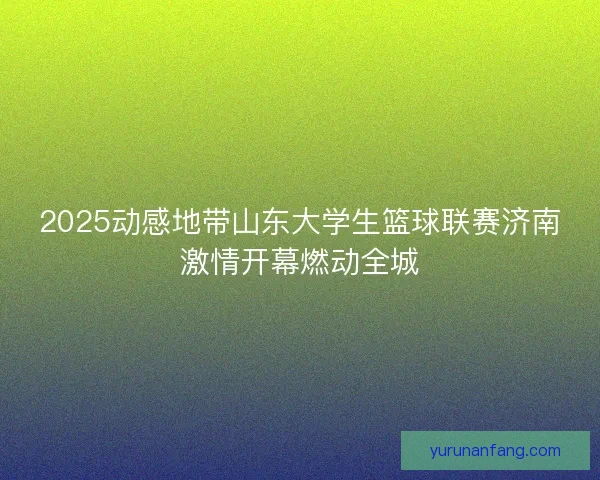 2025动感地带山东大学生篮球联赛济南激情开幕燃动全城 2025动感地带山东大学生篮球联赛济南激情开幕燃动全城