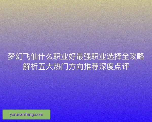 梦幻飞仙什么职业好最强职业选择全攻略解析五大热门方向推荐深度点评 梦幻飞仙什么职业好最强职业选择全攻略解析五大热门方向推荐深度点评
