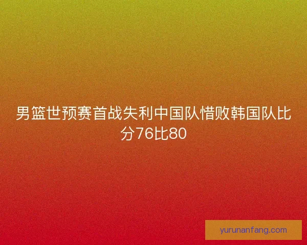 男篮世预赛首战失利中国队惜败韩国队比分76比80