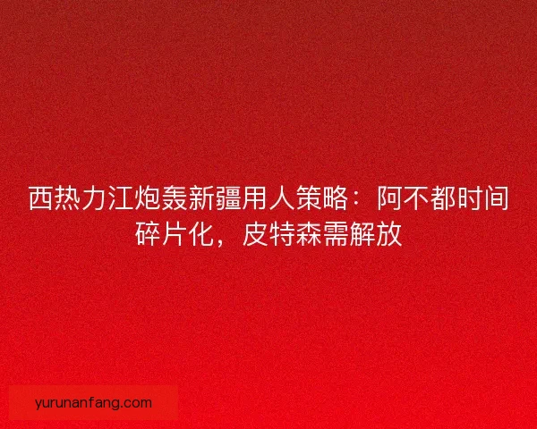 西热力江炮轰新疆用人策略：阿不都时间碎片化，皮特森需解放