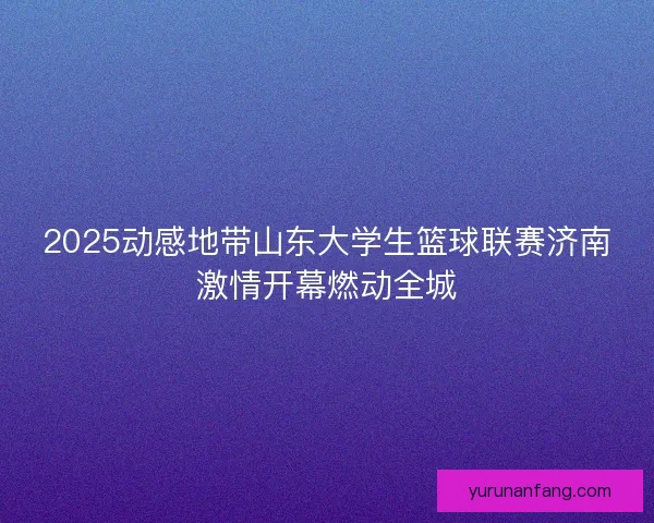 2025动感地带山东大学生篮球联赛济南激情开幕燃动全城