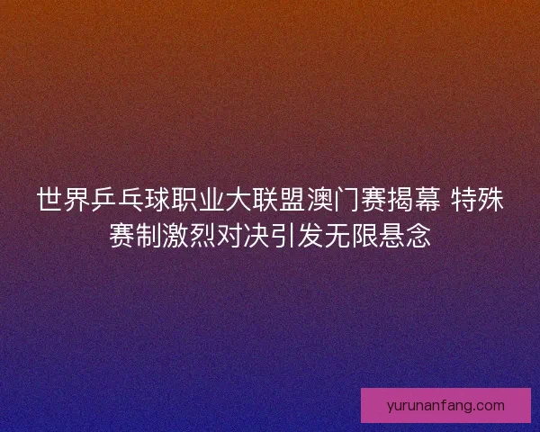 世界乒乓球职业大联盟澳门赛揭幕 特殊赛制激烈对决引发无限悬念