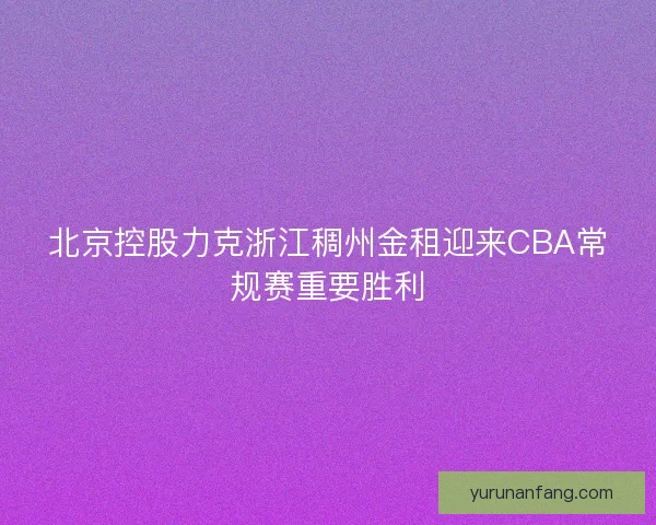 北京控股力克浙江稠州金租迎来CBA常规赛重要胜利