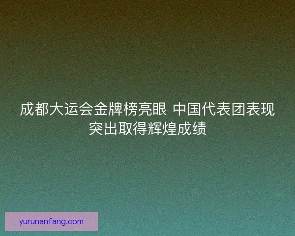 成都大运会金牌榜亮眼 中国代表团表现突出取得辉煌成绩 成都大运会金牌榜亮眼 中国代表团表现突出取得辉煌成绩
