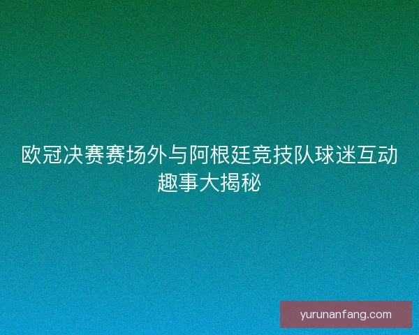 欧冠决赛赛场外与阿根廷竞技队球迷互动趣事大揭秘