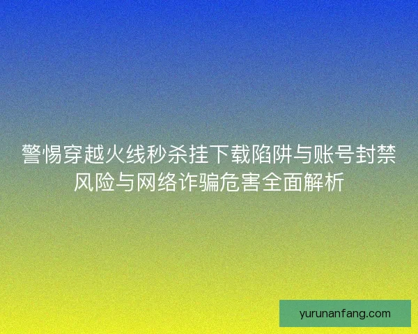 警惕穿越火线秒杀挂下载陷阱与账号封禁风险与网络诈骗危害全面解析 警惕穿越火线秒杀挂下载陷阱与账号封禁风险与网络诈骗危害全面解析