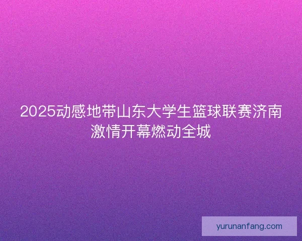 2025动感地带山东大学生篮球联赛济南激情开幕燃动全城 2025动感地带山东大学生篮球联赛济南激情开幕燃动全城