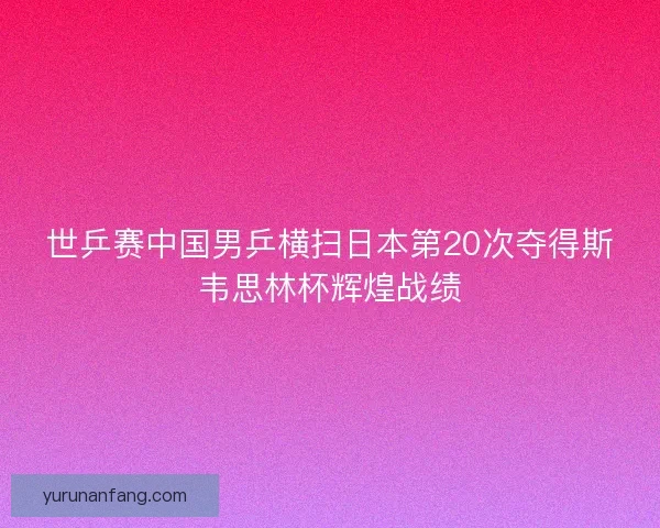 世乒赛中国男乒横扫日本第20次夺得斯韦思林杯辉煌战绩 世乒赛中国男乒横扫日本第20次夺得斯韦思林杯辉煌战绩