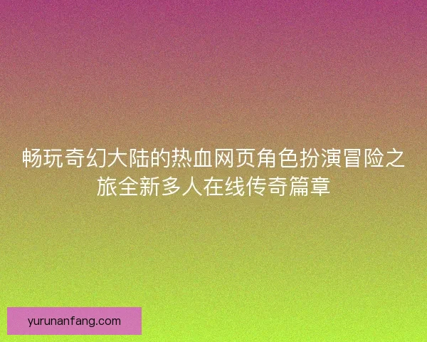 畅玩奇幻大陆的热血网页角色扮演冒险之旅全新多人在线传奇篇章