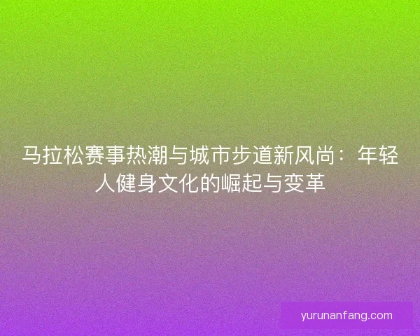 马拉松赛事热潮与城市步道新风尚：年轻人健身文化的崛起与变革