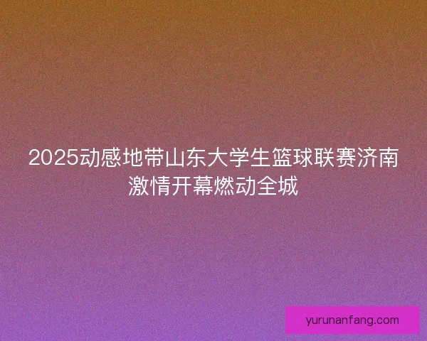 2025动感地带山东大学生篮球联赛济南激情开幕燃动全城