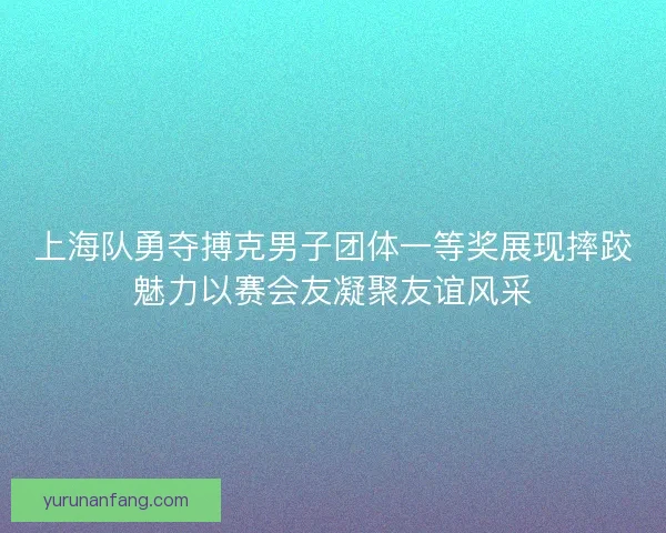 上海队勇夺搏克男子团体一等奖展现摔跤魅力以赛会友凝聚友谊风采