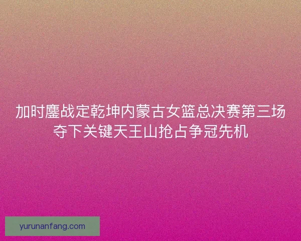 加时鏖战定乾坤内蒙古女篮总决赛第三场夺下关键天王山抢占争冠先机