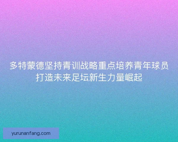 多特蒙德坚持青训战略重点培养青年球员打造未来足坛新生力量崛起 多特蒙德坚持青训战略重点培养青年球员打造未来足坛新生力量崛起