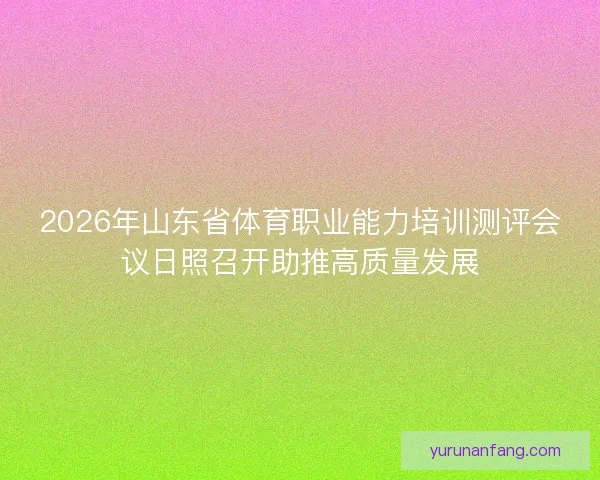 2026年山东省体育职业能力培训测评会议日照召开助推高质量发展 2026年山东省体育职业能力培训测评会议日照召开助推高质量发展