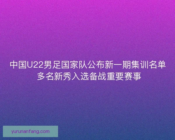 中国U22男足国家队公布新一期集训名单 多名新秀入选备战重要赛事 中国U22男足国家队公布新一期集训名单 多名新秀入选备战重要赛事