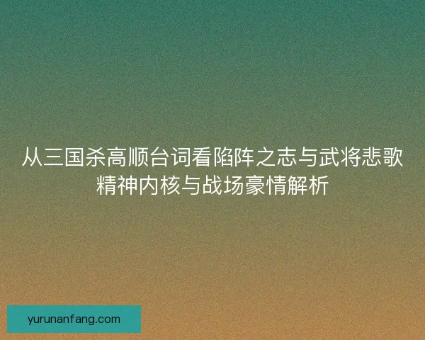 从三国杀高顺台词看陷阵之志与武将悲歌精神内核与战场豪情解析