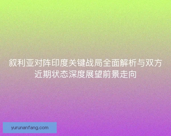 叙利亚对阵印度关键战局全面解析与双方近期状态深度展望前景走向 叙利亚对阵印度关键战局全面解析与双方近期状态深度展望前景走向