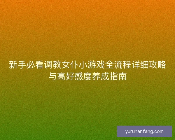新手必看调教女仆小游戏全流程详细攻略与高好感度养成指南 新手必看调教女仆小游戏全流程详细攻略与高好感度养成指南