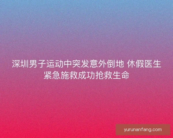 深圳男子运动中突发意外倒地 休假医生紧急施救成功抢救生命 深圳男子运动中突发意外倒地 休假医生紧急施救成功抢救生命