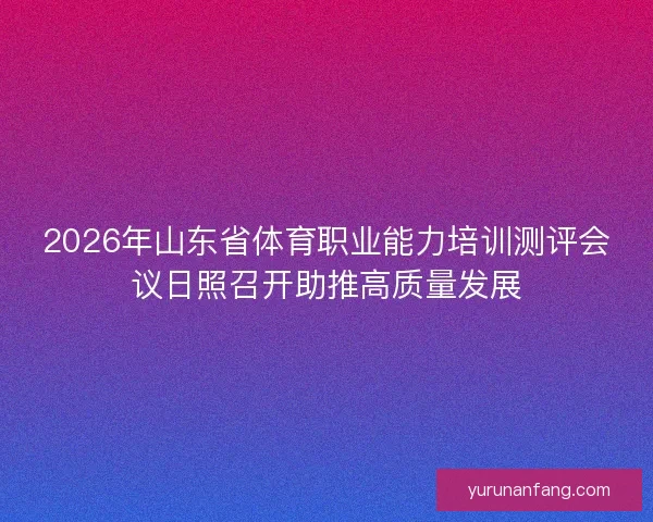 2026年山东省体育职业能力培训测评会议日照召开助推高质量发展 2026年山东省体育职业能力培训测评会议日照召开助推高质量发展