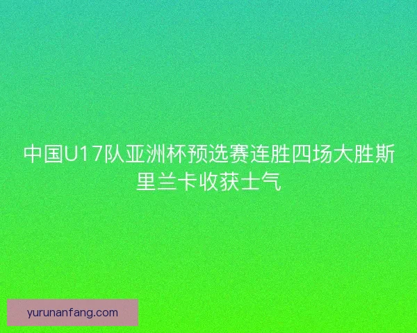 中国U17队亚洲杯预选赛连胜四场大胜斯里兰卡收获士气 中国U17队亚洲杯预选赛连胜四场大胜斯里兰卡收获士气